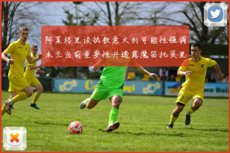 阿莱格里谈执教意大利可能性强调米兰当前重要性并透露魔笛托莫里缺阵消息