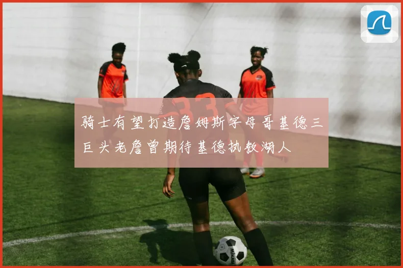 骑士有望打造詹姆斯字母哥基德三巨头老詹曾期待基德执教湖人