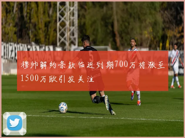 穆帅解约条款临近到期700万将涨至1500万欧引发关注