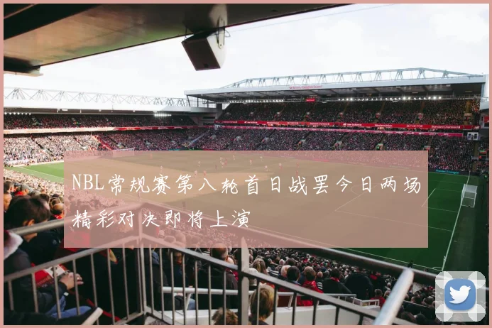 NBL常规赛第八轮首日战罢今日两场精彩对决即将上演