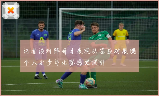 记者谈对阵奇才表现从容应对展现个人进步与比赛感觉提升