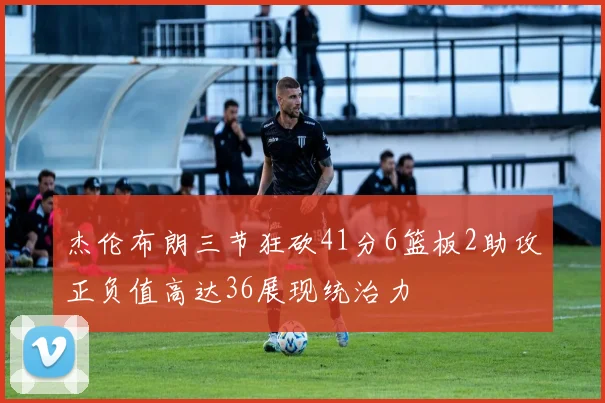 杰伦布朗三节狂砍41分6篮板2助攻正负值高达36展现统治力
