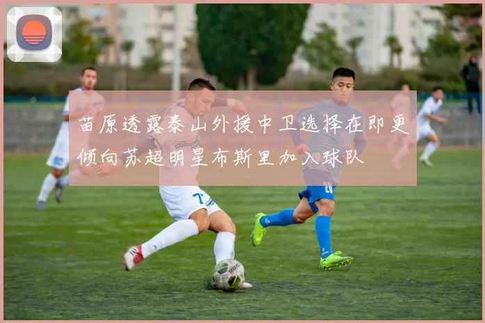 苗原透露泰山外援中卫选择在即更倾向苏超明星布斯里加入球队