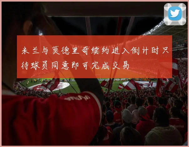 米兰与莫德里奇续约进入倒计时只待球员同意即可完成交易