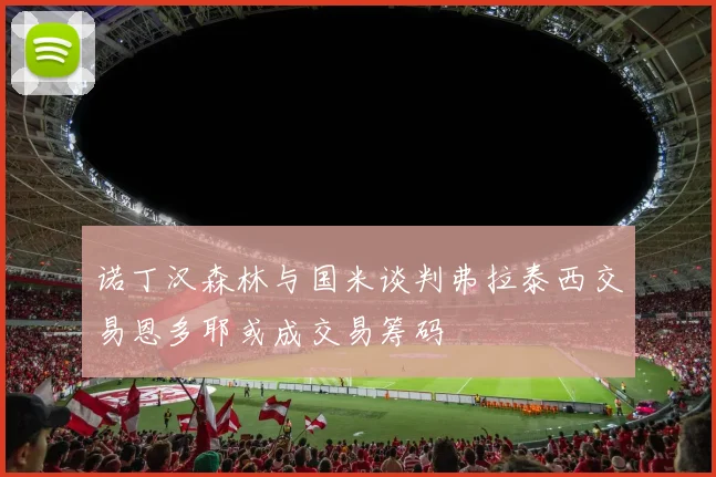 诺丁汉森林与国米谈判弗拉泰西交易恩多耶或成交易筹码