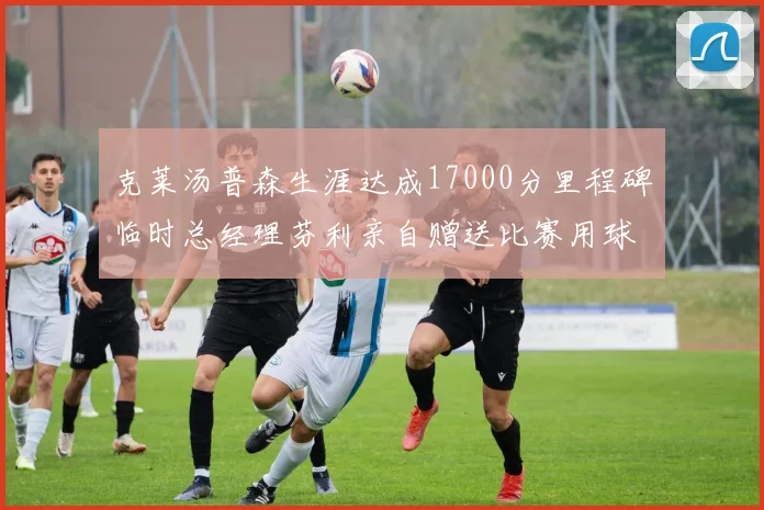 克莱汤普森生涯达成17000分里程碑临时总经理芬利亲自赠送比赛用球
