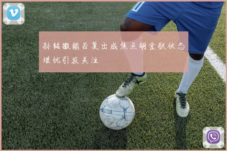 孙铭徽能否复出成焦点胡金秋状态堪忧引发关注