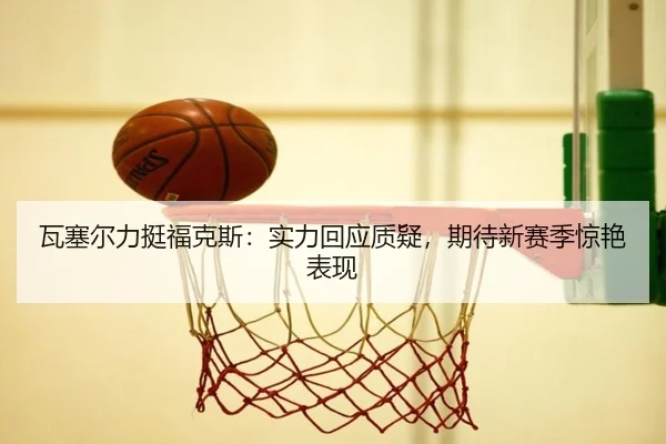 瓦塞尔力挺福克斯:实力回应质疑,期待新赛季惊艳表现